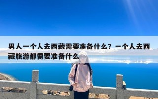 男人一个人去西藏需要准备什么？一个人去西藏旅游都需要准备什么