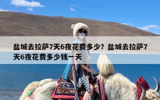 盐城去拉萨7天6夜花费多少？盐城去拉萨7天6夜花费多少钱一天