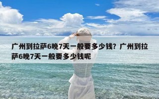 广州到拉萨6晚7天一般要多少钱？广州到拉萨6晚7天一般要多少钱呢