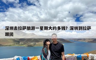 深圳去拉萨旅游一星期大约多钱？深圳到拉萨跟团