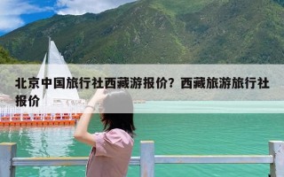 北京中国旅行社西藏游报价？西藏旅游旅行社报价
