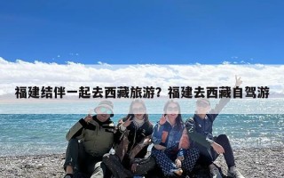 福建结伴一起去西藏旅游？福建去西藏自驾游