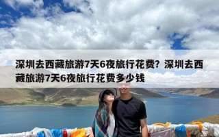 深圳去西藏旅游7天6夜旅行花费？深圳去西藏旅游7天6夜旅行花费多少钱