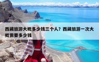 西藏旅游大概多少钱三个人？西藏旅游一次大概需要多少钱