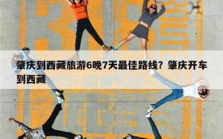 肇庆到西藏旅游6晚7天最佳路线？肇庆开车到西藏