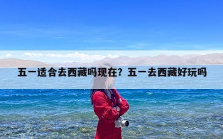 五一适合去西藏吗现在？五一去西藏好玩吗