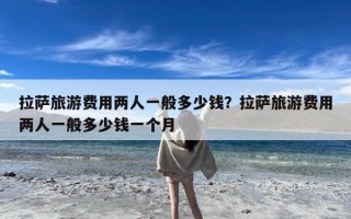 拉萨旅游费用两人一般多少钱？拉萨旅游费用两人一般多少钱一个月