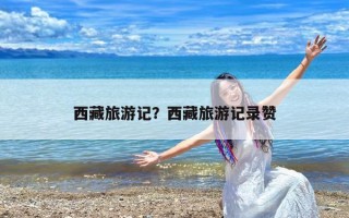 西藏旅游记？西藏旅游记录赞