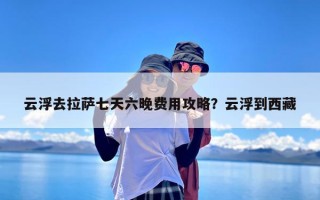 云浮去拉萨七天六晚费用攻略？云浮到西藏