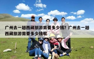 广州去一趟西藏旅游需要多少钱？广州去一趟西藏旅游需要多少钱呢
