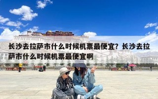 长沙去拉萨市什么时候机票最便宜？长沙去拉萨市什么时候机票最便宜啊