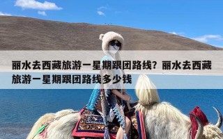 丽水去西藏旅游一星期跟团路线？丽水去西藏旅游一星期跟团路线多少钱