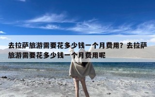 去拉萨旅游需要花多少钱一个月费用？去拉萨旅游需要花多少钱一个月费用呢