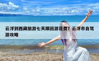 云浮到西藏旅游七天跟团游花费？云浮市自驾游攻略
