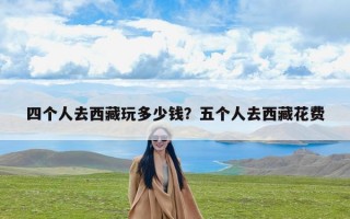 四个人去西藏玩多少钱？五个人去西藏花费