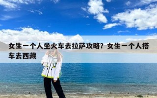 女生一个人坐火车去拉萨攻略？女生一个人搭车去西藏