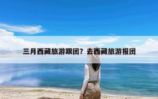 三月西藏旅游跟团？去西藏旅游报团