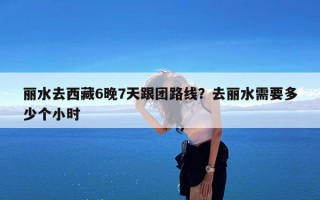 丽水去西藏6晚7天跟团路线？去丽水需要多少个小时
