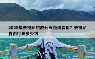 2025年去拉萨旅游七天路线费用？去拉萨自由行要多少钱