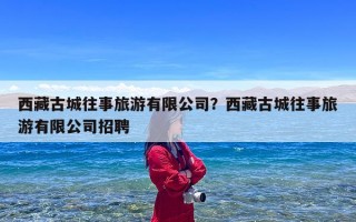 西藏古城往事旅游有限公司？西藏古城往事旅游有限公司招聘