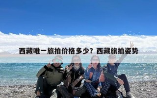 西藏唯一旅拍价格多少？西藏旅拍姿势