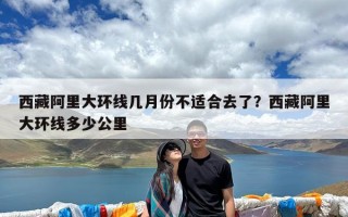 西藏阿里大环线几月份不适合去了？西藏阿里大环线多少公里