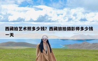 西藏拍艺术照多少钱？西藏旅拍摄影师多少钱一天