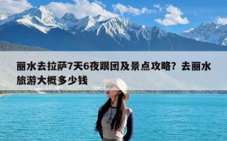 丽水去拉萨7天6夜跟团及景点攻略？去丽水旅游大概多少钱