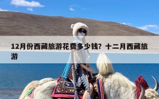 12月份西藏旅游花费多少钱？十二月西藏旅游