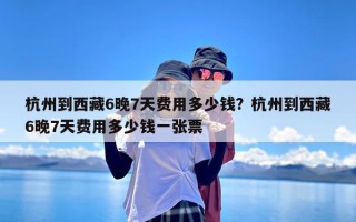 杭州到西藏6晚7天费用多少钱？杭州到西藏6晚7天费用多少钱一张票