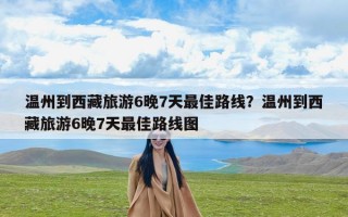 温州到西藏旅游6晚7天最佳路线？温州到西藏旅游6晚7天最佳路线图