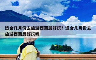 适合几月份去旅游西藏最好玩？适合几月份去旅游西藏最好玩呢