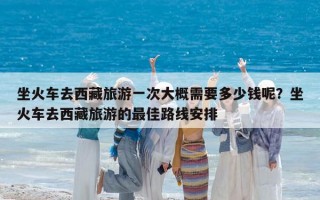 坐火车去西藏旅游一次大概需要多少钱呢？坐火车去西藏旅游的最佳路线安排