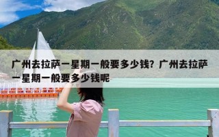 广州去拉萨一星期一般要多少钱？广州去拉萨一星期一般要多少钱呢