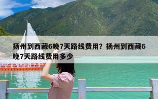 扬州到西藏6晚7天路线费用？扬州到西藏6晚7天路线费用多少