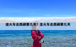 座火车去西藏要几天？坐火车去西藏要几天