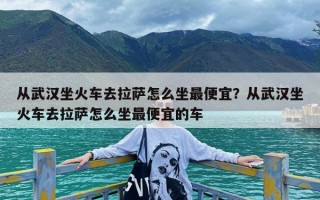 从武汉坐火车去拉萨怎么坐最便宜？从武汉坐火车去拉萨怎么坐最便宜的车