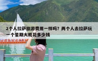 2个人拉萨旅游费用一样吗？两个人去拉萨玩一个星期大概花多少钱