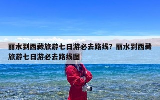 丽水到西藏旅游七日游必去路线？丽水到西藏旅游七日游必去路线图