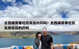 去西藏需要吃抗高反的药吗？去西藏需要吃抗高原反应的药吗