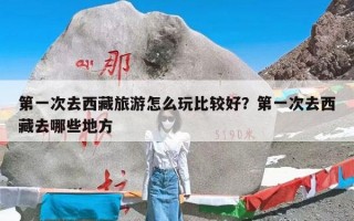 第一次去西藏旅游怎么玩比较好？第一次去西藏去哪些地方