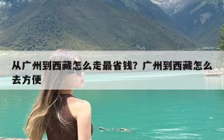 从广州到西藏怎么走最省钱？广州到西藏怎么去方便