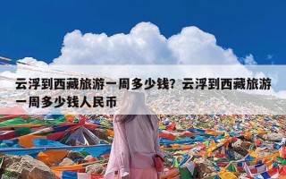 云浮到西藏旅游一周多少钱？云浮到西藏旅游一周多少钱人民币
