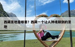 西藏圣地是哪里？西藏一个让人神魂颠倒的圣地
