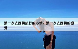 第一次去西藏旅行的心情？第一次去西藏的感受