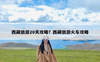 西藏旅游20天攻略？西藏旅游火车攻略