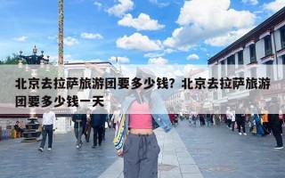 北京去拉萨旅游团要多少钱？北京去拉萨旅游团要多少钱一天