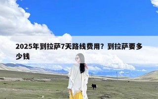 2025年到拉萨7天路线费用？到拉萨要多少钱
