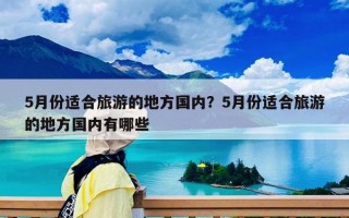 5月份适合旅游的地方国内？5月份适合旅游的地方国内有哪些