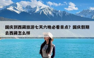 国庆到西藏旅游七天六晚必看景点？国庆假期去西藏怎么样